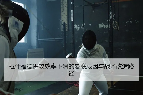拉什福德进攻效率下滑的曼联成因与战术改造路径
