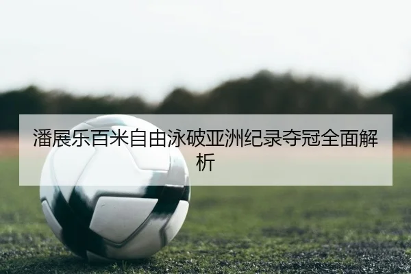潘展乐百米自由泳破亚洲纪录夺冠全面解析
